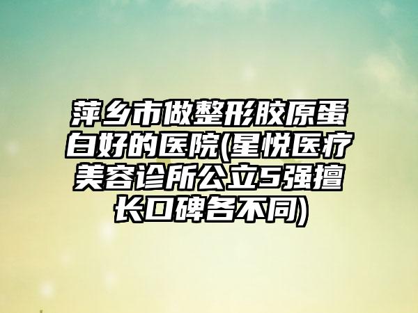 萍乡市做整形胶原蛋白好的医院(星悦医疗美容诊所公立5强擅长口碑各不同)