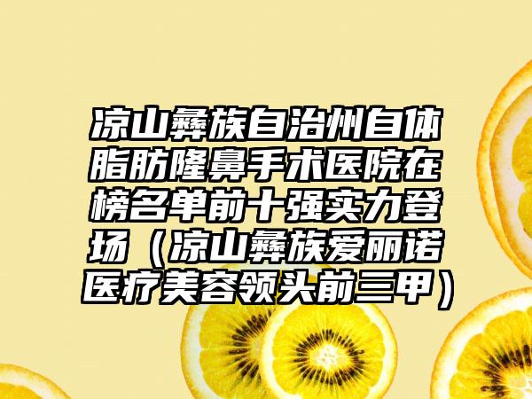 凉山彝族自治州自体脂肪隆鼻手术医院在榜名单前十强实力登场（凉山彝族爱丽诺医疗美容领头前三甲）