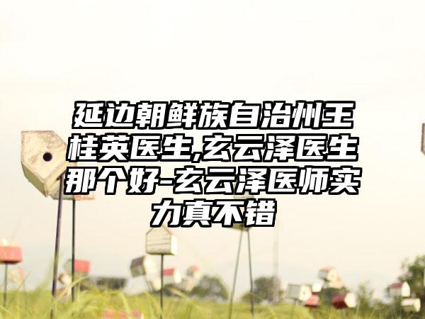 延边朝鲜族自治州王桂英医生,玄云泽医生那个好-玄云泽医师实力真不错