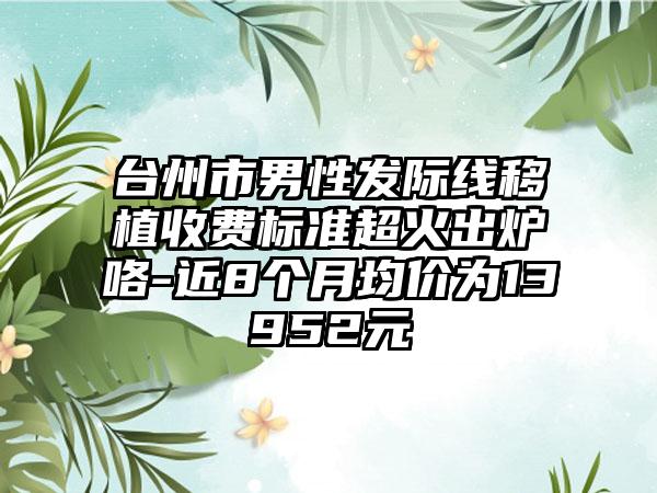 台州市男性发际线移植收费标准超火出炉咯-近8个月均价为13952元