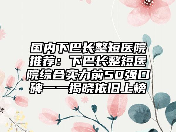 国内下巴长整短医院推荐：下巴长整短医院综合实力前50强口碑一一揭晓依旧上榜