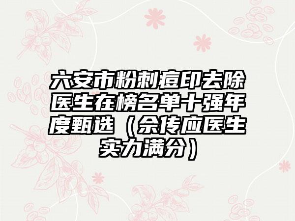 六安市粉刺痘印去除医生在榜名单十强年度甄选（佘传应医生实力满分）