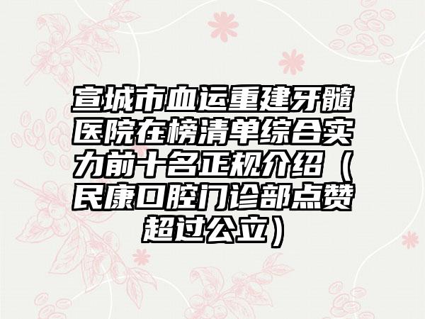 宣城市血运重建牙髓医院在榜清单综合实力前十名正规介绍（民康口腔门诊部点赞超过公立）