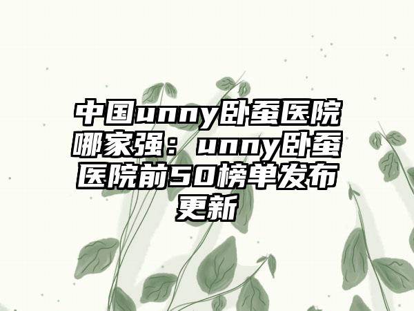 中国unny卧蚕医院哪家强：unny卧蚕医院前50榜单发布更新