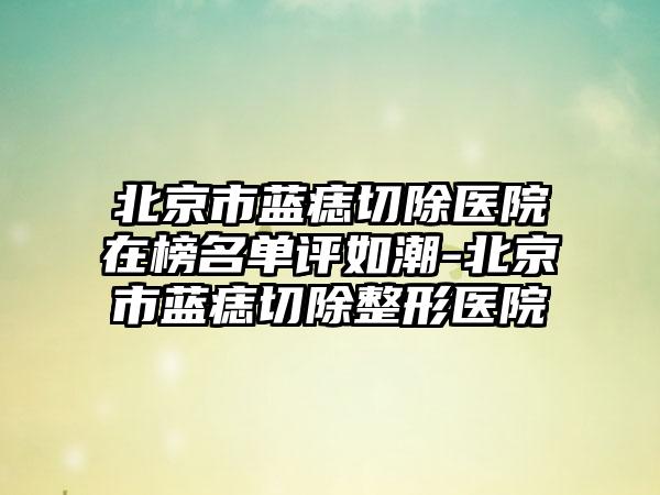 北京市蓝痣切除医院在榜名单评如潮-北京市蓝痣切除整形医院