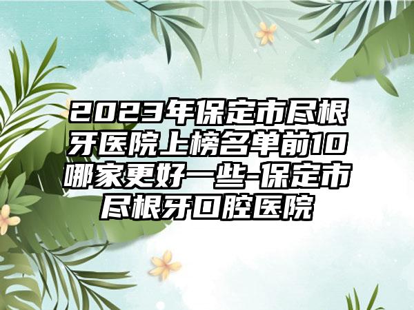 2023年保定市尽根牙医院上榜名单前10哪家更好一些-保定市尽根牙口腔医院