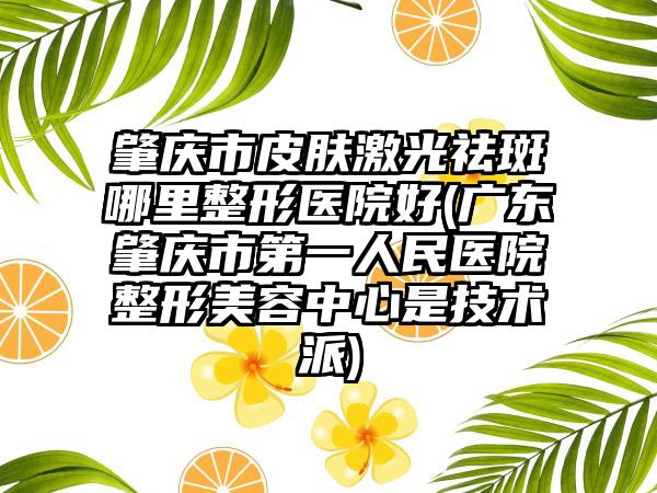 肇庆市皮肤激光祛斑哪里整形医院好(广东肇庆市第一人民医院整形美容中心是技术派)