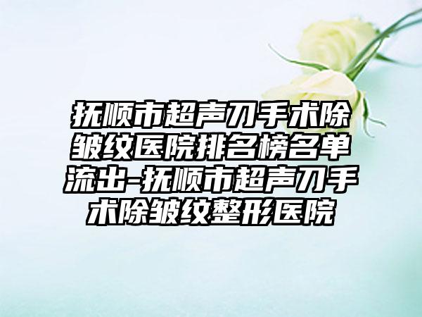 抚顺市超声刀手术除皱纹医院排名榜名单流出-抚顺市超声刀手术除皱纹整形医院