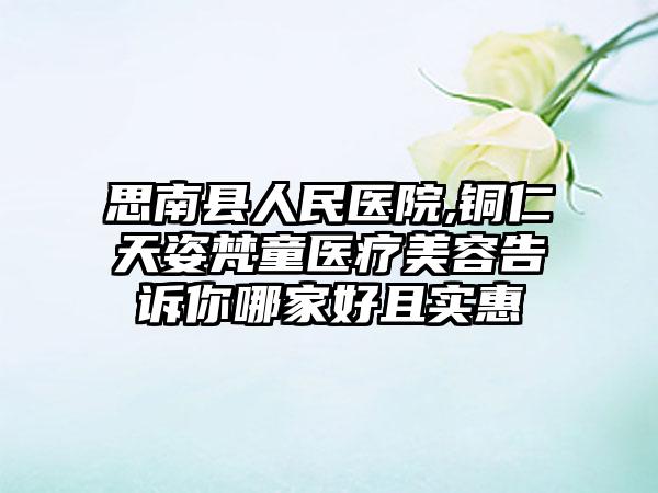 思南县人民医院,铜仁天姿梵童医疗美容告诉你哪家好且实惠