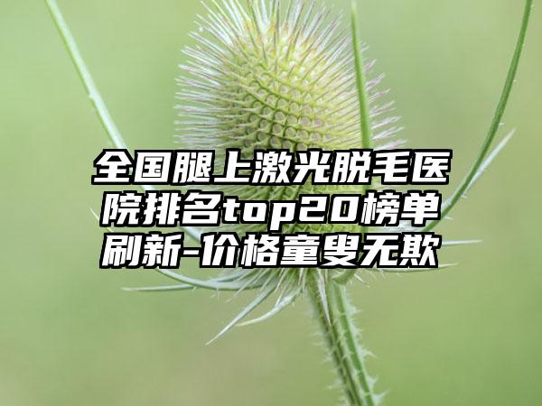 全国腿上激光脱毛医院排名top20榜单刷新-价格童叟无欺