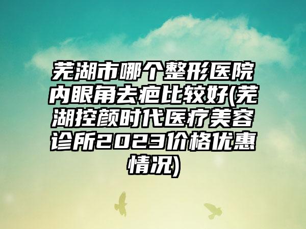 芜湖市哪个整形医院内眼角去疤比较好(芜湖控颜时代医疗美容诊所2023价格优惠情况)