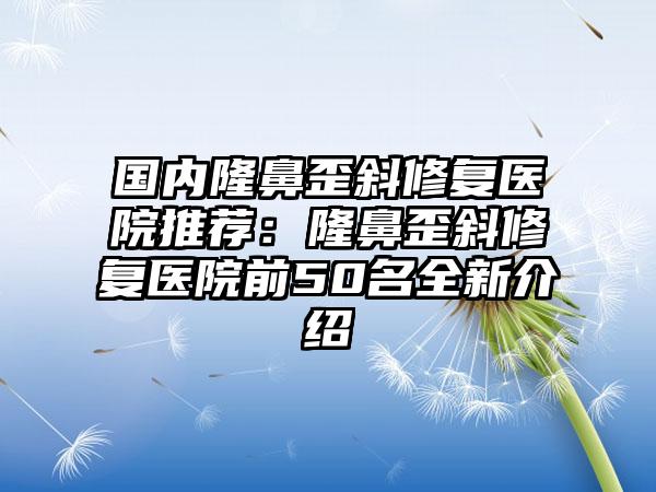 国内隆鼻歪斜修复医院推荐：隆鼻歪斜修复医院前50名全新介绍