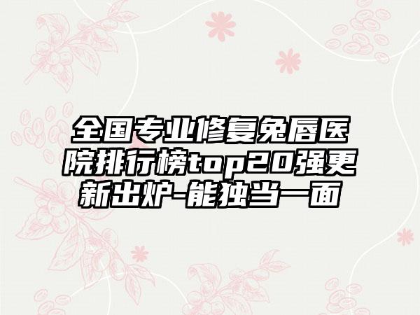 全国专业修复兔唇医院排行榜top20强更新出炉-能独当一面