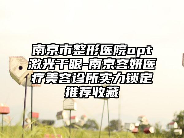 南京市整形医院opt激光干眼-南京容妍医疗美容诊所实力锁定推荐收藏