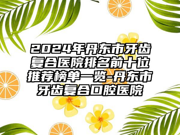 2024年丹东市牙齿复合医院排名前十位推荐榜单一览-丹东市牙齿复合口腔医院