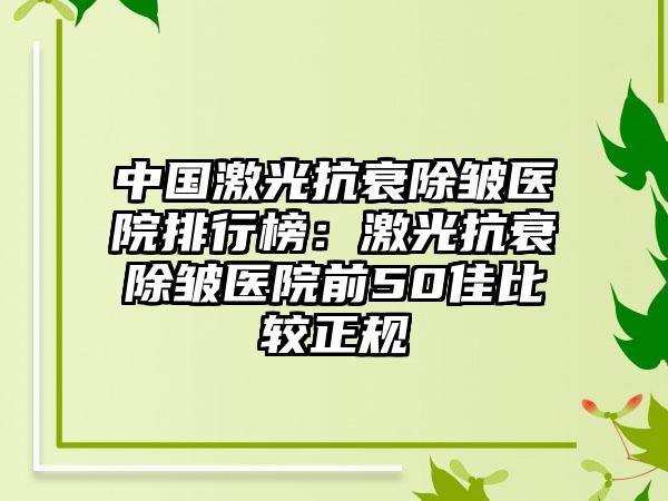 中国激光抗衰除皱医院排行榜：激光抗衰除皱医院前50佳比较正规