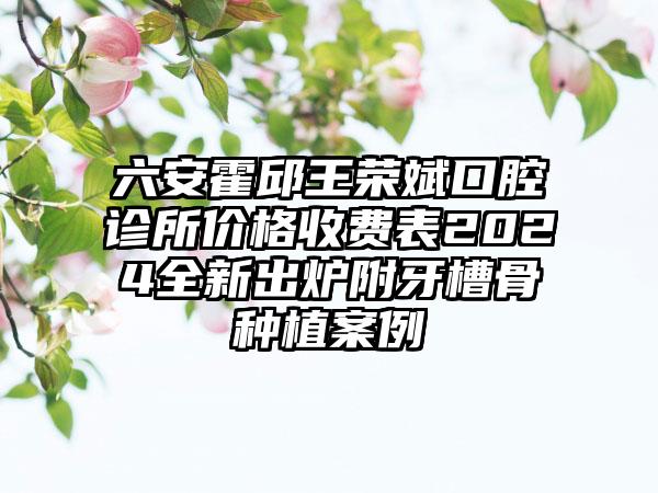 六安霍邱王荣斌口腔诊所价格收费表2024全新出炉附牙槽骨种植案例