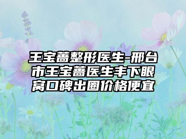 王宝蔷整形医生-邢台市王宝蔷医生丰下眼窝口碑出圈价格便宜