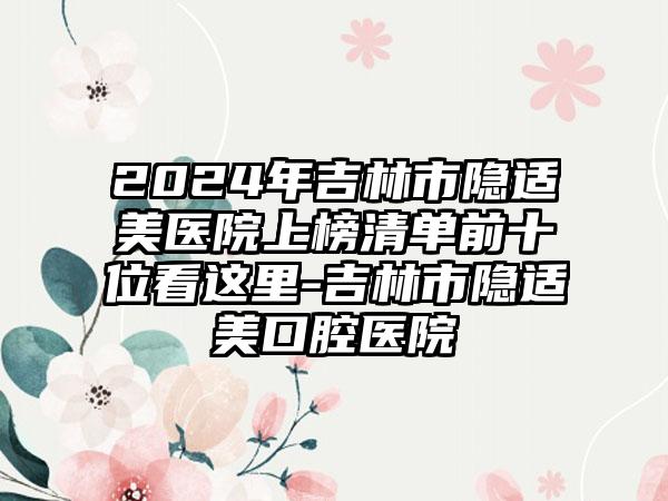 2024年吉林市隐适美医院上榜清单前十位看这里-吉林市隐适美口腔医院