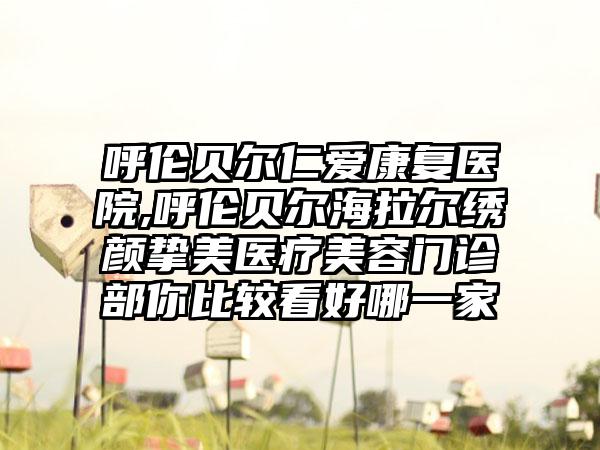 呼伦贝尔仁爱康复医院,呼伦贝尔海拉尔绣颜挚美医疗美容门诊部你比较看好哪一家