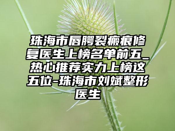 珠海市唇腭裂瘢痕修复医生上榜名单前五_热心推荐实力上榜这五位-珠海市刘斌整形医生