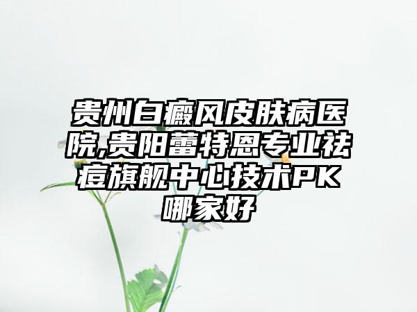 贵州白癜风皮肤病医院,贵阳蕾特恩专业祛痘旗舰中心技术PK哪家好