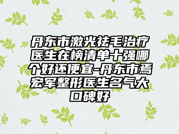 丹东市激光祛毛治疗医生在榜清单十强哪个好还便宜-丹东市焉宏军整形医生名气大口碑好