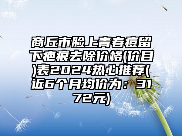 商丘市脸上青春痘留下疤痕去除价格(价目)表2024热心推荐(近6个月均价为：3172元)