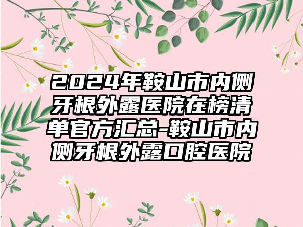 2024年鞍山市内侧牙根外露医院在榜清单官方汇总-鞍山市内侧牙根外露口腔医院