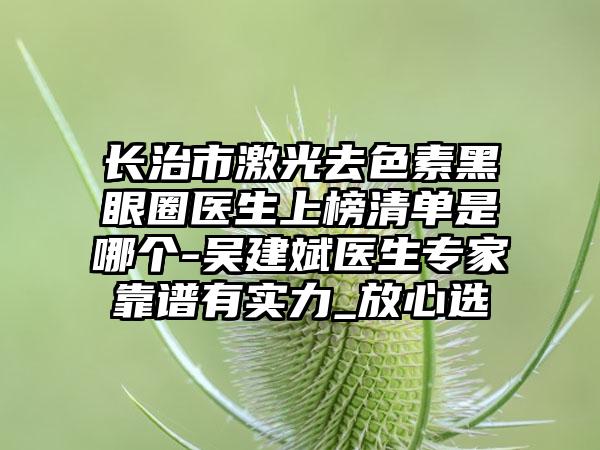 长治市激光去色素黑眼圈医生上榜清单是哪个-吴建斌医生专家靠谱有实力_放心选