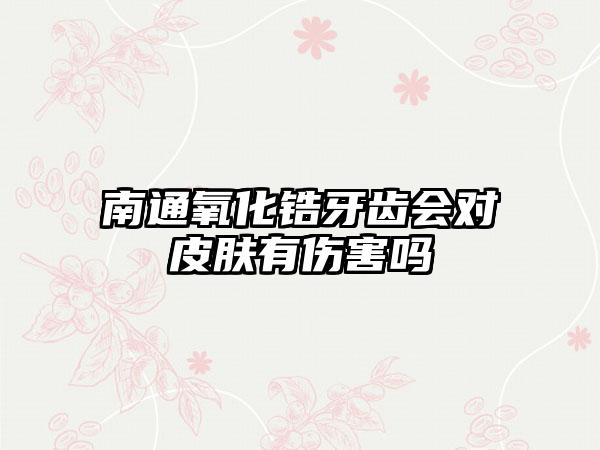 南通氧化锆牙齿会对皮肤有伤害吗