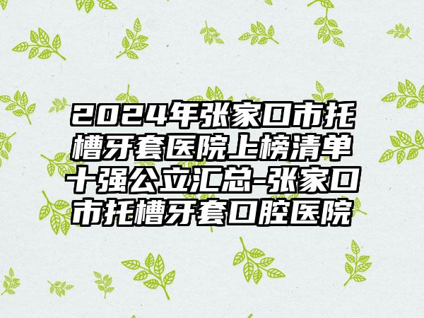 2024年张家口市托槽牙套医院上榜清单十强公立汇总-张家口市托槽牙套口腔医院