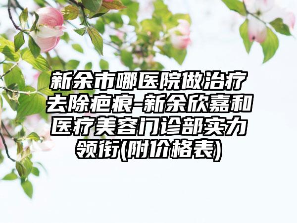 新余市哪医院做治疗去除疤痕-新余欣嘉和医疗美容门诊部实力领衔(附价格表)