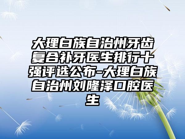 大理白族自治州牙齿复合补牙医生排行十强评选公布-大理白族自治州刘隆泽口腔医生