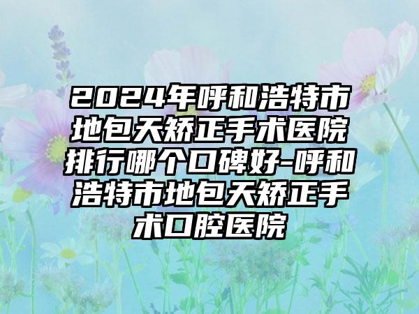 2024年呼和浩特市地包天矫正手术医院排行哪个口碑好-呼和浩特市地包天矫正手术口腔医院