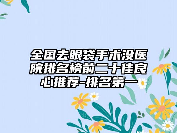 全国去眼袋手术没医院排名榜前二十佳良心推荐-排名第一