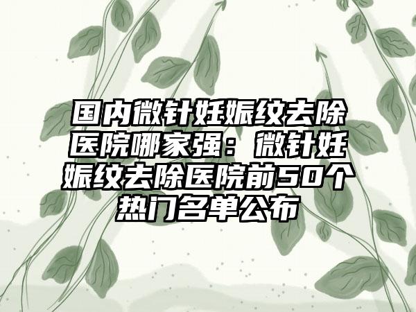 国内微针妊娠纹去除医院哪家强：微针妊娠纹去除医院前50个热门名单公布