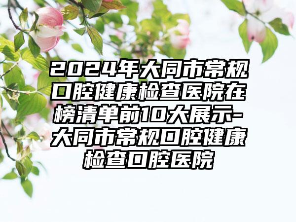 2024年大同市常规口腔健康检查医院在榜清单前10大展示-大同市常规口腔健康检查口腔医院