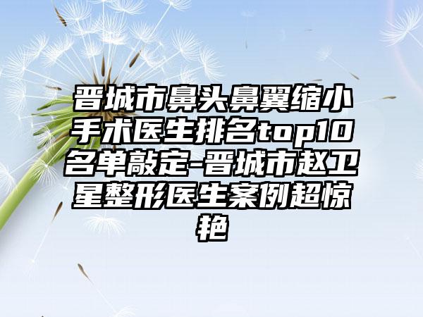 晋城市鼻头鼻翼缩小手术医生排名top10名单敲定-晋城市赵卫星整形医生案例超惊艳