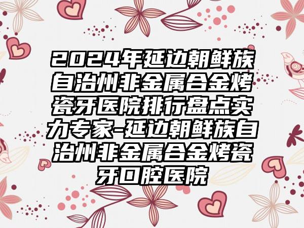 2024年延边朝鲜族自治州非金属合金烤瓷牙医院排行盘点实力专家-延边朝鲜族自治州非金属合金烤瓷牙口腔医院