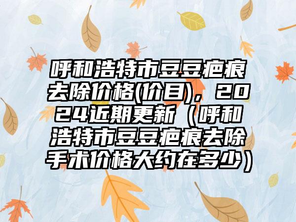 呼和浩特市豆豆疤痕去除价格(价目)，2024近期更新（呼和浩特市豆豆疤痕去除手术价格大约在多少）