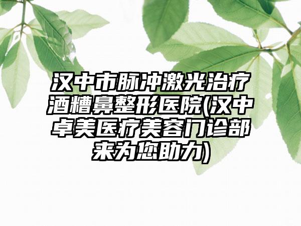 汉中市脉冲激光治疗酒糟鼻整形医院(汉中卓美医疗美容门诊部来为您助力)