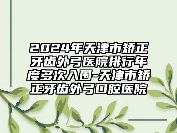 2024年天津市矫正牙齿外弓医院排行年度多次入围-天津市矫正牙齿外弓口腔医院