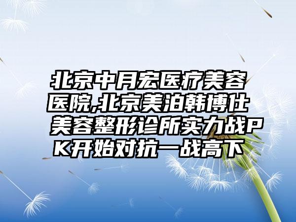 北京中月宏医疗美容医院,北京美泊韩博仕美容整形诊所实力战PK开始对抗一战高下