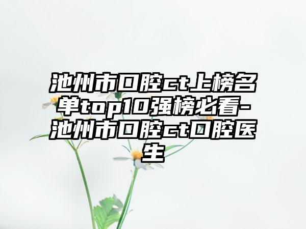 池州市口腔ct上榜名单top10强榜必看-池州市口腔ct口腔医生