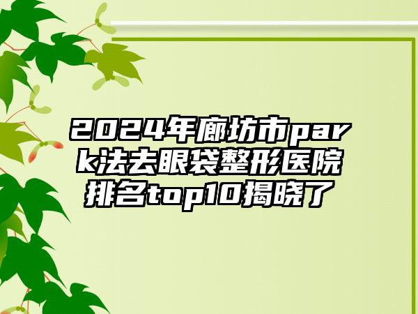 2024年廊坊市park法去眼袋整形医院排名top10揭晓了