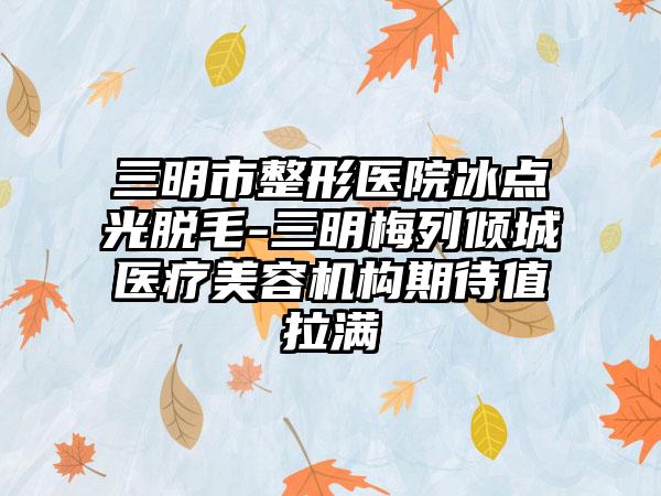 三明市整形医院冰点光脱毛-三明梅列倾城医疗美容机构期待值拉满