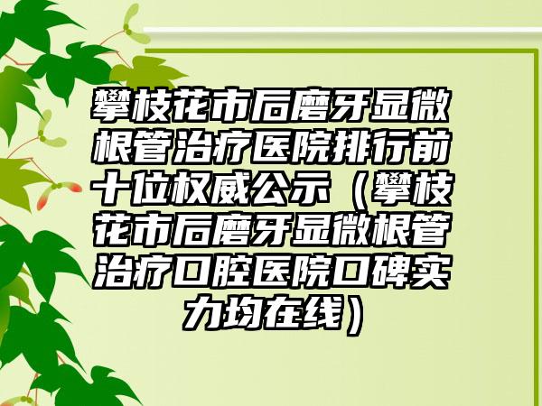 攀枝花市后磨牙显微根管治疗医院排行前十位权威公示（攀枝花市后磨牙显微根管治疗口腔医院口碑实力均在线）