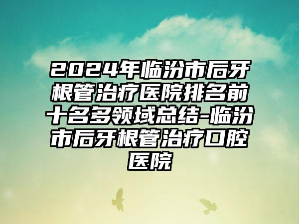 2024年临汾市后牙根管治疗医院排名前十名多领域总结-临汾市后牙根管治疗口腔医院