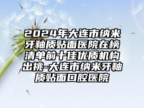 2024年大连市纳米牙釉质贴面医院在榜清单前十佳优质机构出挑-大连市纳米牙釉质贴面口腔医院